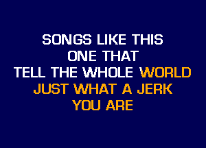 SONGS LIKE THIS
ONE THAT
TELL THE WHOLE WORLD
JUST WHAT A JERK
YOU ARE