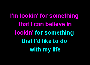 I'm lookin' for something
that I can believe in

lookin' for something
that I'd like to do
with my life