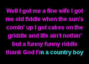 Well I got me a fme wife I got
me old fiddle when the sun's
comin' up I got cakes on the
griddle and life ain't nothin'
but a funny funny riddle
thank God I'm a country boy