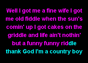 Well I got me a fme wife I got
me old fiddle when the sun's
comin' up I got cakes on the
griddle and life ain't nothin'
but a funny funny riddle
thank God I'm a country boy