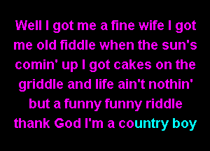 Well I got me a fme wife I got
me old fiddle when the sun's
comin' up I got cakes on the
griddle and life ain't nothin'
but a funny funny riddle
thank God I'm a country boy