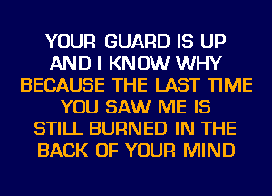 YOUR GUARD IS UP
AND I KNOW WHY
BECAUSE THE LAST TIME
YOU SAW ME IS
STILL BURNED IN THE
BACK OF YOUR MIND
