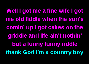 Well I got me a fme wife I got
me old fiddle when the sun's
comin' up I got cakes on the
griddle and life ain't nothin'
but a funny funny riddle
thank God I'm a country boy