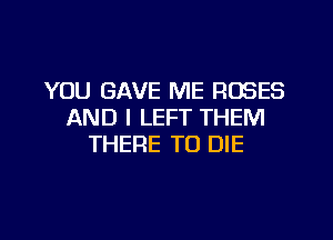 YOU GAVE ME ROSES
AND I LEFT THEM
THERE TO DIE