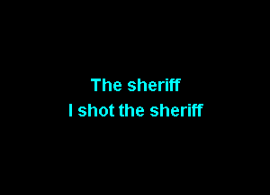 The sheriff

I shot the sheriff