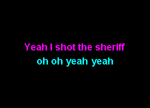Yeah I shot the sheriff

oh oh yeah yeah