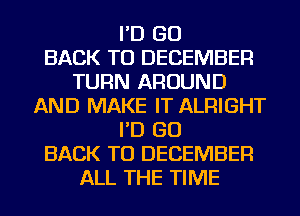 I'D GO
BACK TO DECEMBER
TURN AROUND
AND MAKE IT ALRIGHT
I'D GO
BACK TO DECEMBER
ALL THE TIME