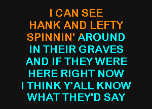 I CAN SEE
HANK AND LEFTY
SPINNIN' AROUND
IN THEIR GRAVES
AND IFTHEYWERE
HERE RIGHT NOW

ITHINK Y'ALL KNOW
WHAT THEY'D SAY