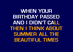 WHEN YOUR
BIRTHDAY PASSED
AND I DIDNT CALL

THEN I THINK ABOUT
SUMMER ALL THE
BEAUTIFUL TIMES