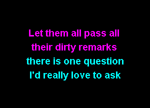 Let them all pass all
their dirty remarks

there is one question
I'd really love to ask