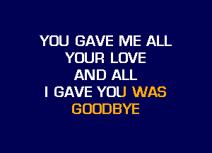 YOU GAVE ME ALL
YOUR LOVE
AND ALL

I GAVE YOU WAS
GOODBYE