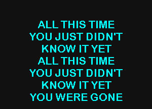 ALL THIS TIME
YOU JUST DIDN'T
KNOW IT YET

ALL THIS TIME
YOU JUST DIDN'T
KNOW IT YET
YOU WERE GONE