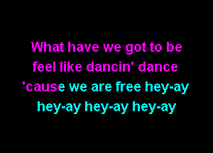 What have we got to be
feel like dancin' dance

'cause we are free hey-ay
hey-ay hey-ay hey-ay