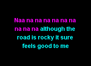 Naa na na na na na na
na na na although the

road is rocky it sure
feels good to me