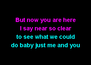 But now you are here
I say near so clear

to see what we could
do baby just me and you