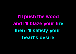 I'll push the wood
and I'll blaze your fire

then I'll satisfy your
heart's desire
