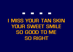 I MISS YOUR TAN SKIN
YOUR SWEET SMILE
SO GOOD TO ME

SO RIGHT
