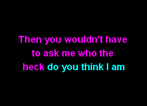 Then you wouldn't have

to ask me who the
heck do you think I am