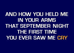 AND HOW YOU HELD ME
IN YOUR ARMS
THAT SEPTEMBER NIGHT
THE FIRST TIME
YOU EVER SAW ME CRY