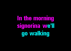 In the morning

signorina we'll
go walking