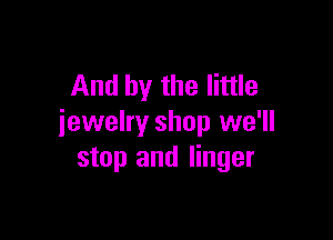 And by the little

jewelry shop we'll
stop and linger