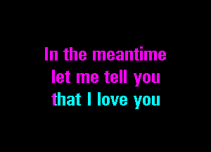 In the meantime

let me tell you
that I love you