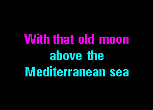With that old moon

above the
Mediterranean sea