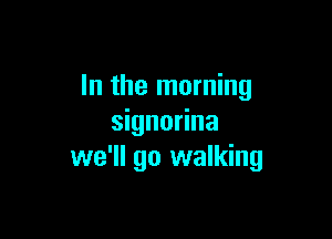 In the morning

signorina
we'll go walking