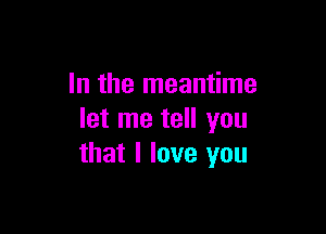 In the meantime

let me tell you
that I love you