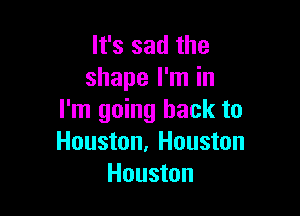 It's sad the
shape I'm in

I'm going back to
Houston, Houston
Houston