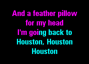 And a feather pillow
for my head

I'm going back to
Houston, Houston
Houston