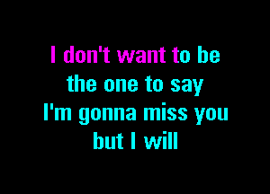 I don't want to he
the one to say

I'm gonna miss you
but I will