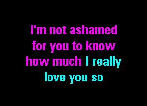 I'm not ashamed
for you to know

how much I really
love you so