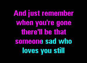 And just remember
when you're gone

there'll be that
someone sad who
loves you still