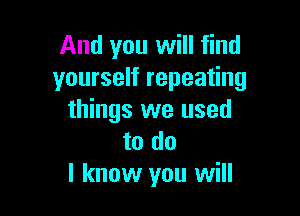 And you will find
yourself repeating

things we used
to do
I know you will