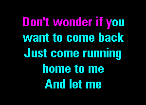 Don't wonder if you
want to come back

Just come running
home to me
And let me