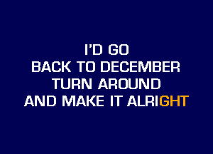 I'D GO
BACK TO DECEMBER
TURN AROUND
AND MAKE IT ALRIGHT