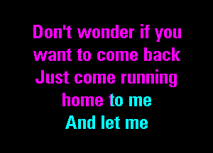 Don't wonder if you
want to come back

Just come running
home to me
And let me