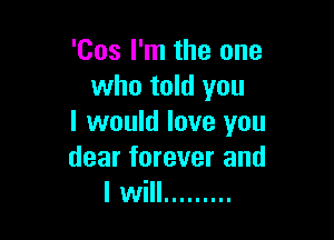 'Cos I'm the one
who told you

I would love you
dear forever and
I will .........
