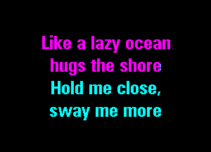 Like a lazy ocean
hugs the shore

Hold me close,
sway me more