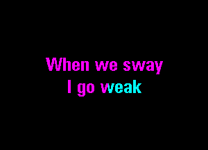 When we sway

I go weak