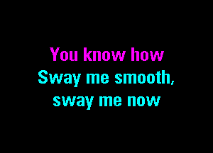 You know how

Sway me smooth,
sway me now