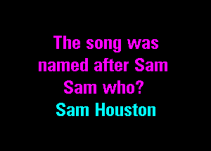 The song was
named after Sam

Sam who?
Sam Houston