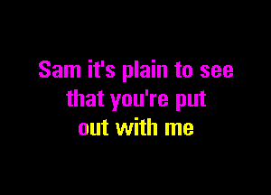 Sam it's plain to see

that you're put
out with me
