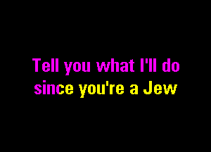 Tell you what I'll do

since you're a Jew