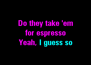 Do they take 'em

for espresso
Yeah, I guess so
