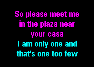 So please meet me
in the plaza near

your casa
I am only one and
that's one too few