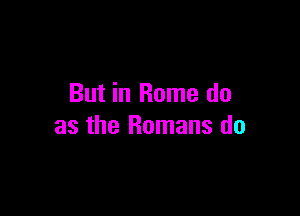 But in Rome do

as the Romans do