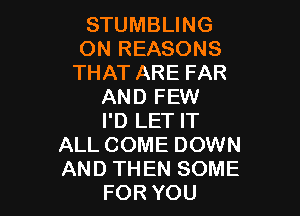 STUMBLING
ON REASONS
THAT ARE FAR
AND FEW

I'D LET IT
ALL COME DOWN
AND THEN SOME

FOR YOU