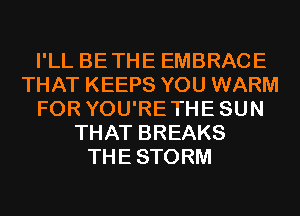 I'LL BETHE EMBRACE
THAT KEEPS YOU WARM
FOR YOU'RETHESUN
THAT BREAKS
THESTORM